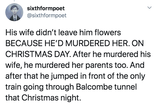 Joke - sixthformpoet His wife didn't leave him flowers Because He'D Murdered Her. On Christmas Day. After he murdered his wife, he murdered her parents too. And after that he jumped in front of the only train going through Balcombe tunnel that Christmas n