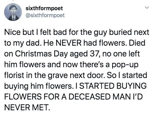 document - sixthformpoet Nice but I felt bad for the guy buried next to my dad. He Never had flowers. Died on Christmas Day aged 37, no one left him flowers and now there's a popup florist in the grave next door. So I started buying him flowers. I Started