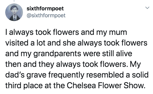 Definition - sixthformpoet I always took flowers and my mum visited a lot and she always took flowers and my grandparents were still alive then and they always took flowers. My dad's grave frequently resembled a solid third place at the Chelsea Flower Sho