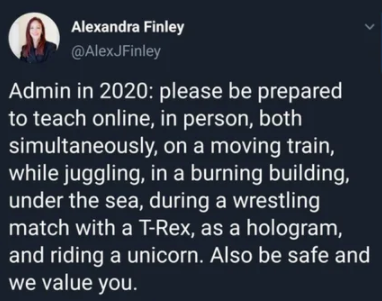Alexandra Finley Admin in 2020 please be prepared to teach online, in person, both simultaneously, on a moving train, while juggling, in a burning building, under the sea, during a wrestling match with a TRex, as a hologram, and riding a unicorn. Also be…