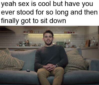 dank memes - photo caption - yeah sex is cool but have you ever stood for so long and then finally got to sit down