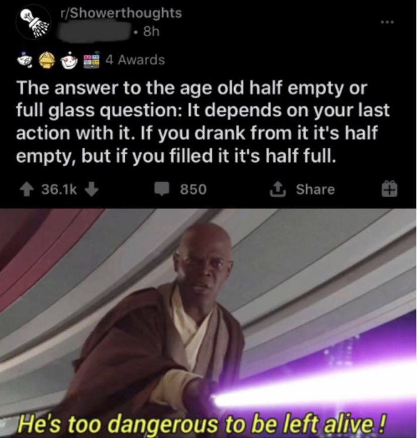 star wars prequel memes - rShowerthoughts 8h 4 Awards The answer to the age old half empty or full glass question It depends on your last action with it. If you drank from it it's half empty, but if you filled it it's half full. 850 1 He's too dangerous t
