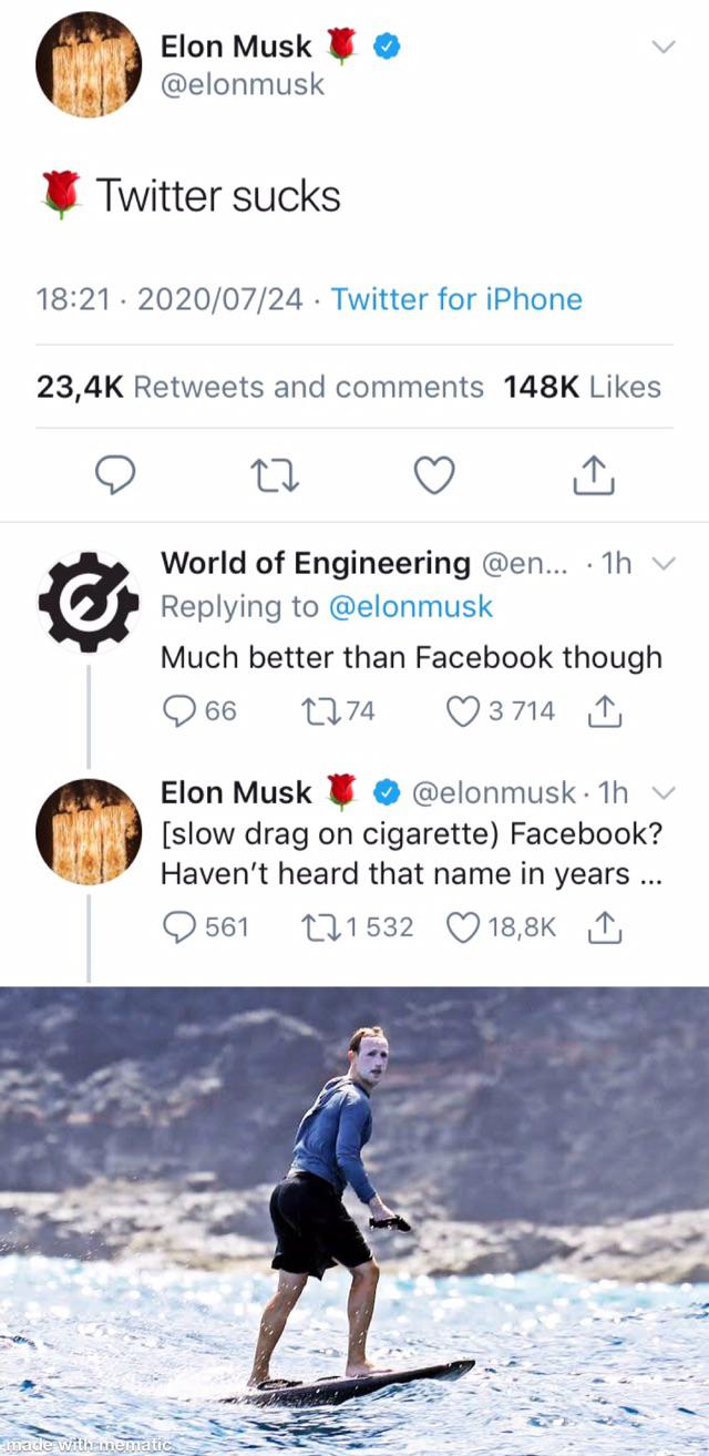 water - Elon Musk Twitter sucks . Twitter for iPhone and World of Engineering ... 1h v Much better than Facebook though 66 2274 3714 Elon Musk 1h v slow drag on cigarette Facebook? Haven't heard that name in years ... 561 171532 1 made with mematic