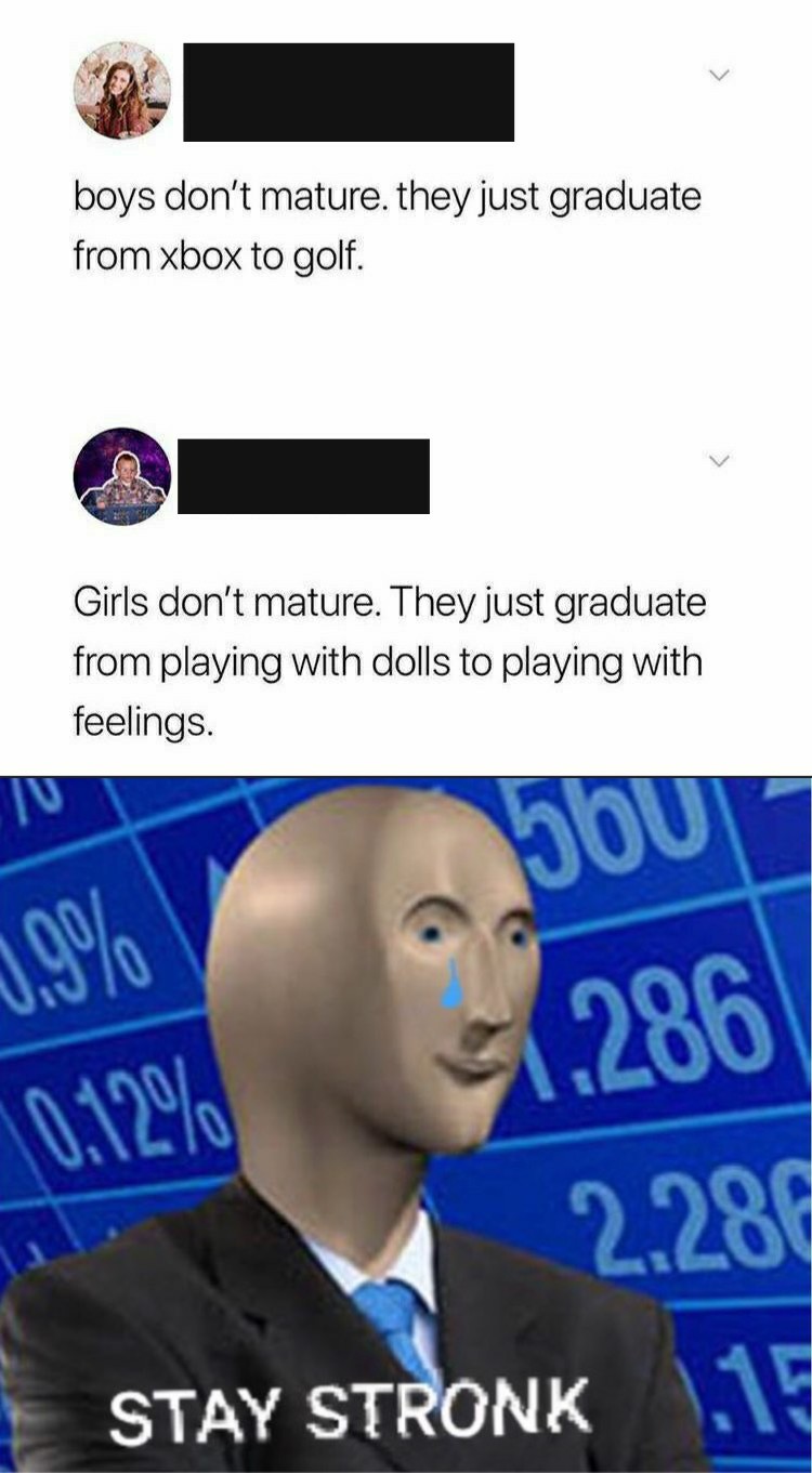 human behavior - boys don't mature, they just graduate from xbox to golf. Girls don't mature. They just graduate from playing with dolls to playing with feelings. 19% you .286 2.286 0.12% Stay Stronk 1.19