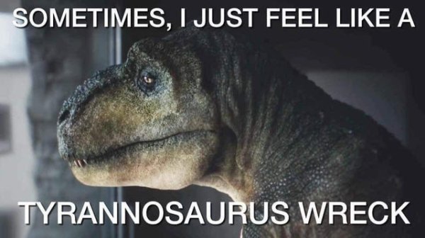 random pics and funny memes - sometimes i feel like a tyrannosaurus wreck - Sometimes, I Just Feel A Tyrannosaurus Wreck