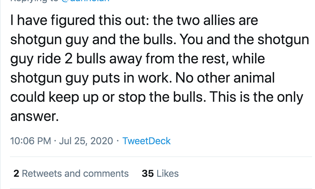tumbir - Thave figured this out the two allies are shotgun guy and the bulls. You and the shotgun guy ride 2 bulls away from the rest, while shotgun guy puts in work. No other animal could keep up or stop the bulls. This is the only answer. TweetDeck 2 an