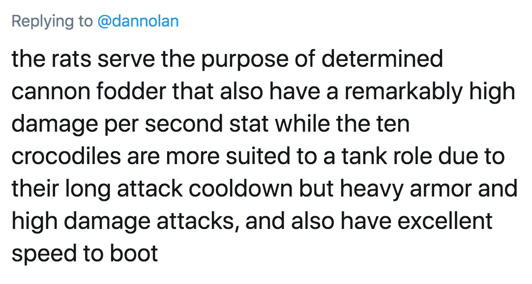 the rats serve the purpose of determined cannon fodder that also have a remarkably high damage per second stat while the ten crocodiles are more suited to a tank role due to their long attack cooldown but heavy armor and high damage attacks, and also have