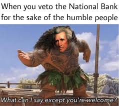 dank history memes - your welcome moana memes - When you veto the National Bank for the sake of the humble people What can I say except you're welcome?