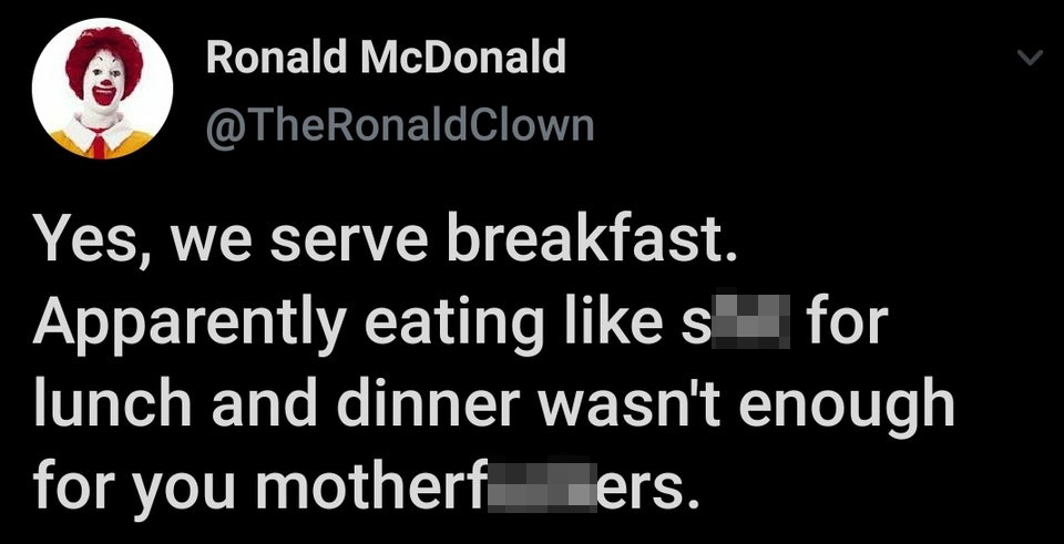 Ronald McDonald Yes, we serve breakfast. Apparently eating like shit for lunch and dinner wasn't enough for you motherfuckers.