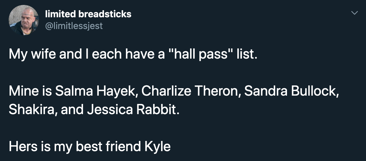 My wife and I each have a hall pass list. Mine is salma hayek, charlize theron, sandra bullock, shakira, and jessica rabbit. Her's is my best friend kyle