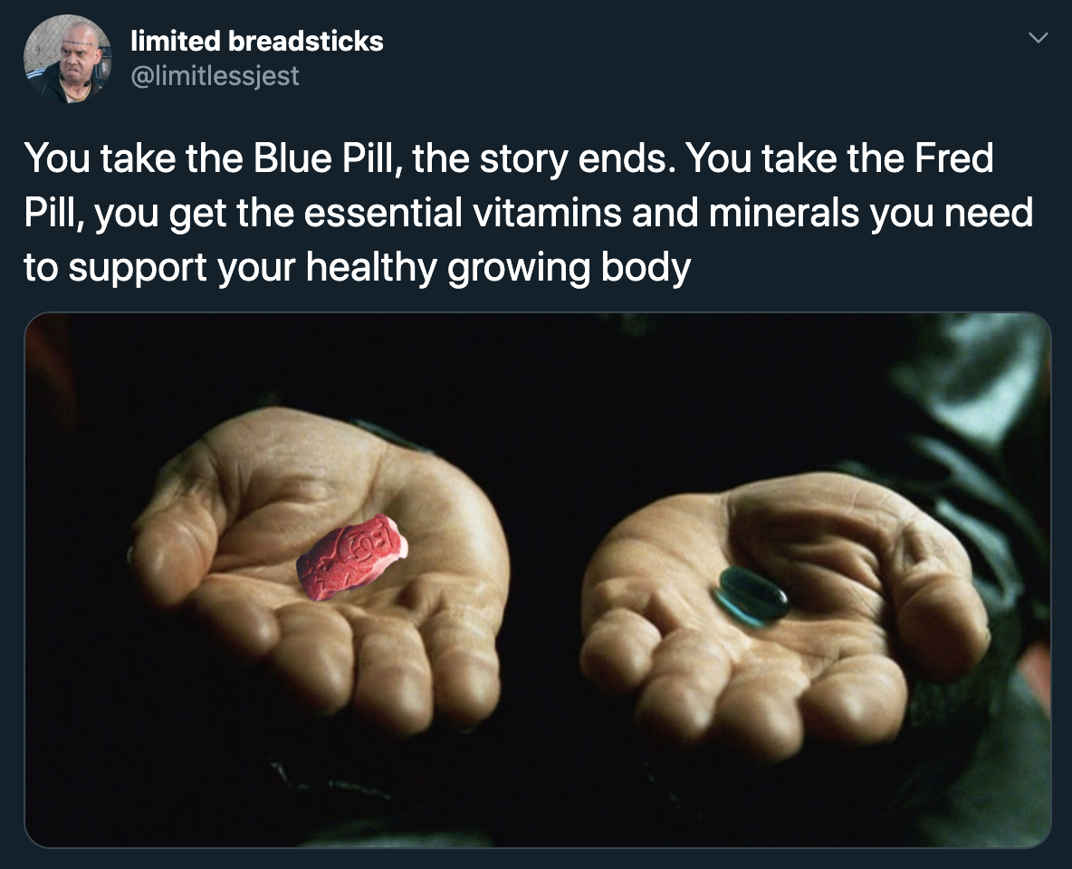 red pill blue pill matrix - You take the Blue Pill, the story ends. You take the Fred Pill, you get the essential vitamins and minerals you need to support your healthy growing body