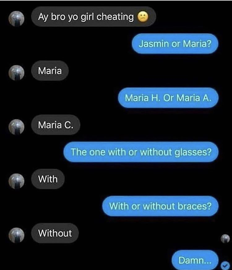 funny memes - screenshot - Ay bro yo girl cheating Jasmin or Maria? Maria Maria H. Or Maria A. Maria C. The one with or without glasses? With With or without braces? Without Damn...
