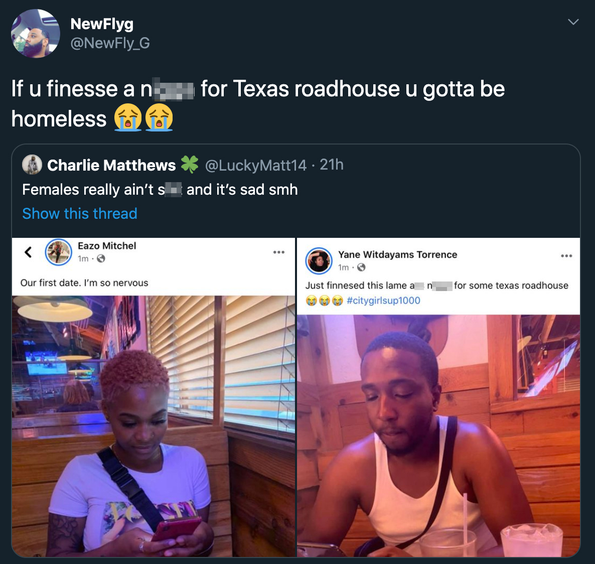 If u finesse a no homeless for Texas roadhouse u gotta be Charlie Matthews 21h Females really ain't sand it's sad smh Show this thread Eazo Mitchel Our first date. I'm so nervous Yane Witdayams Torrence im. Just finnesed this lame for some