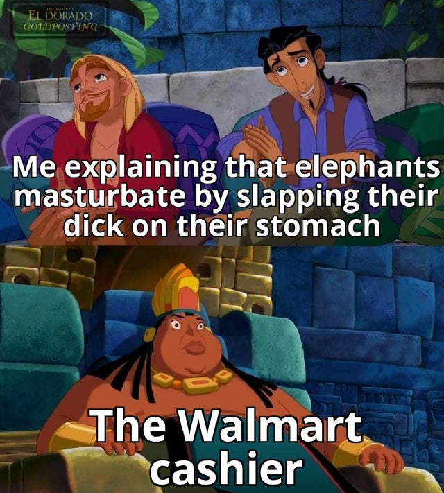 Me explaining that elephants masturbate by slapping their dick on their stomach The Walmart cashier
