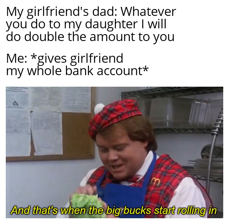 My girlfriend's dad Whatever you do to my daughter I will do double the amount to you Me gives girlfriend my whole bank account And that's when the big bucks start rolling in