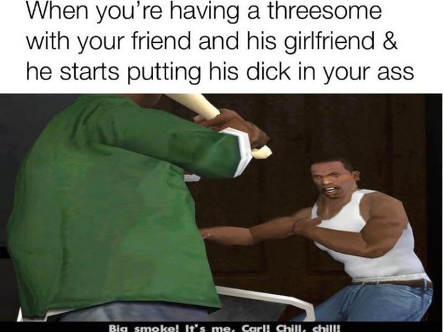 dirty memes - big smoke memes - When you're having a threesome with your friend and his girlfriend & he starts putting his dick in your ass Big smoke! It's me, Carl! Chill, chill!
