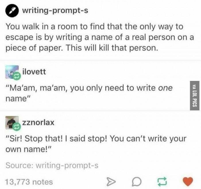 writing prompts - writingprompts You walk in a room to find that the only way to escape is by writing a name of a real person on a piece of paper. This will kill that person. ilovett "Ma'am, ma'am, you only need to write one name" Via Lol Pics zznorlax "S