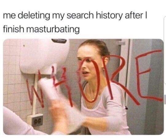 me deleting my search history after I finish masturbating
