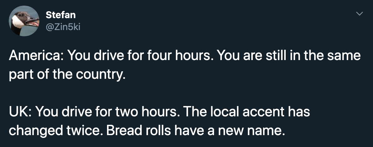 America You drive for four hours. You are still in the same part of the country. Uk You drive for two hours. The local accent has changed twice. Bread rolls have a new name.