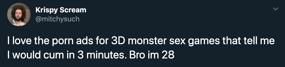 I love the porn ads for 3D monster sex games that tell me I would cum in 3 minutes. Bro im 28