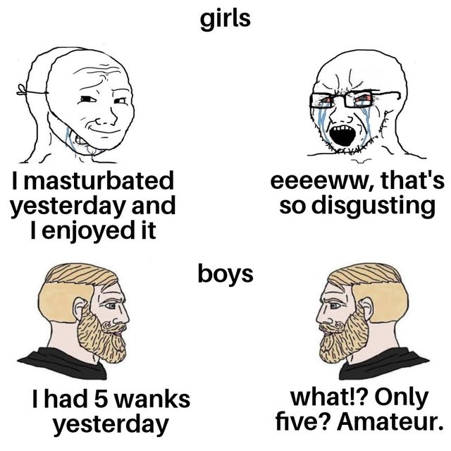 dirty memes - fake friends - girls I masturbated yesterday and I enjoyed it eeeeww, that's so disgusting boys I had 5 wanks yesterday what!? Only five? Amateur.