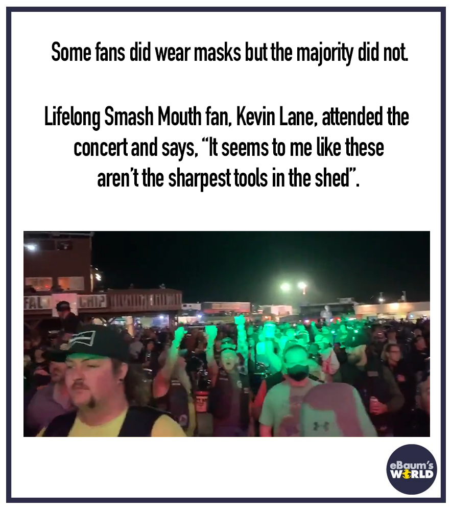 crowd - Some fans did wear masks but the majority did not Lifelong Smash Mouth fan, Kevin Lane, attended the concert and says. It seems to me these aren't the sharpest tools in the shed". Lhd eBaum's World