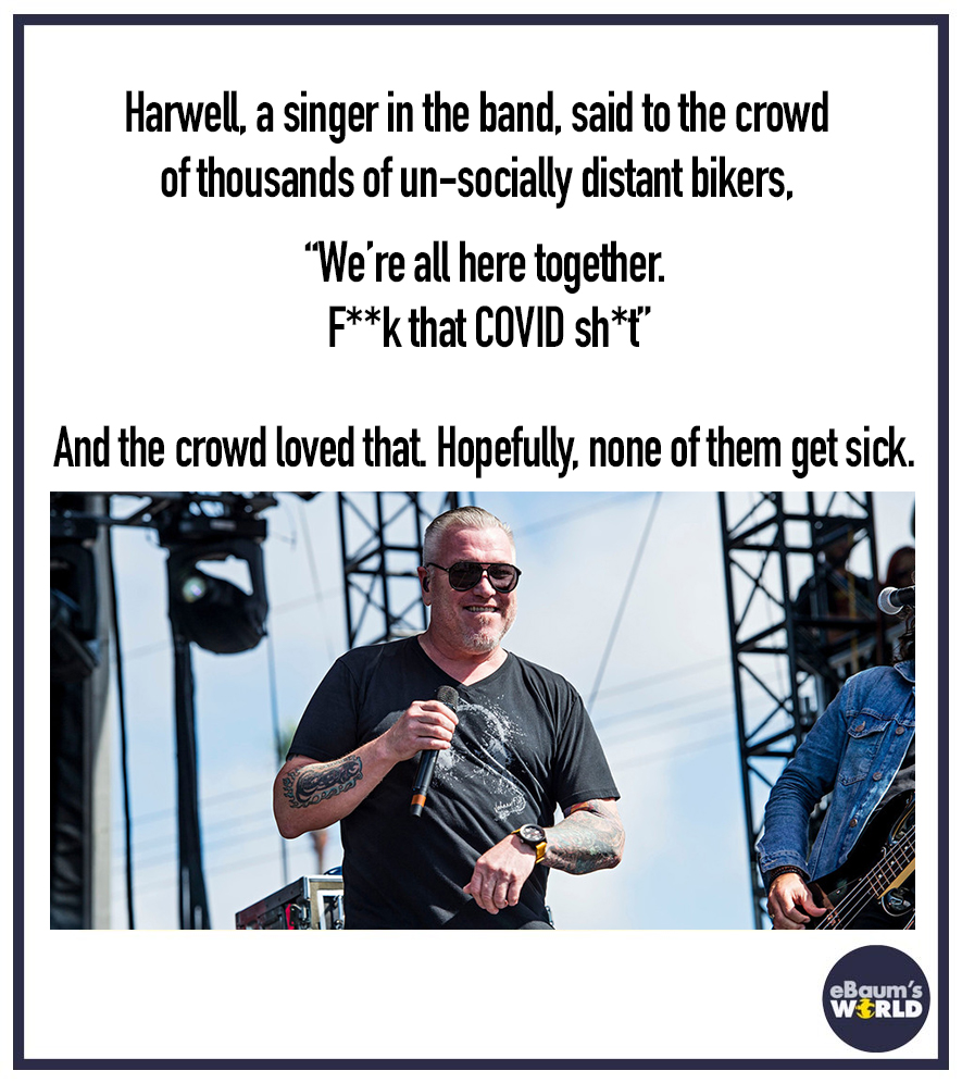 communication - Harwell, a singer in the band, said to the crowd of thousands of unsocially distant bikers, "We're all here together. Fk that Covid sh And the crowd loved that Hopefully, none of them get sick. eBaum's Wrld