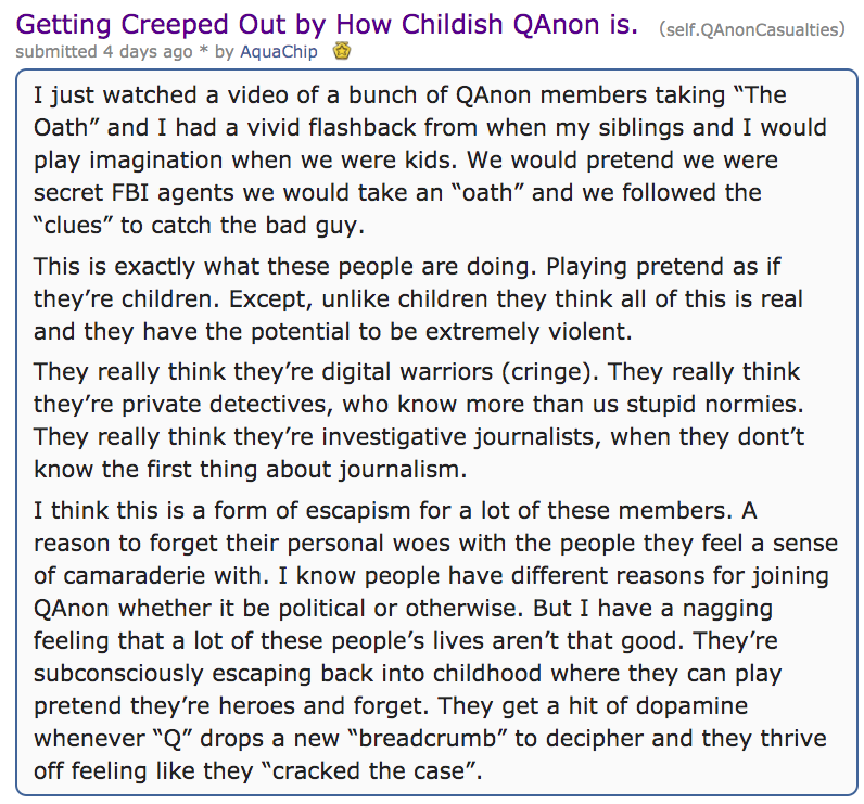 document - Getting Creeped Out by How Childish QAnon is. self.QAnonCasualties submitted 4 days ago by AquaChip I just watched a video of a bunch of QAnon members taking "The Oath" and I had a vivid flashback from when my siblings and I would play imaginat