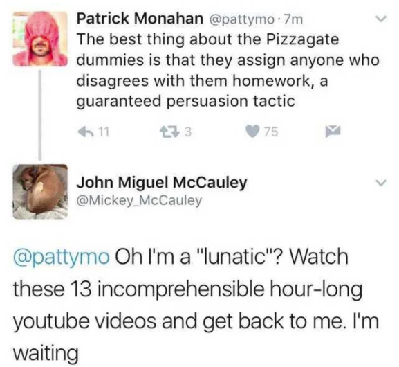 document - Patrick Monahan 7m The best thing about the Pizzagate dummies is that they assign anyone who disagrees with them homework, a guaranteed persuasion tactic 611 273 75 John Miguel McCauley McCauley Oh I'm a "lunatic"? Watch these 13 incomprehensib
