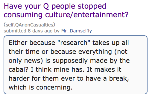angle - Have your Q people stopped consuming cultureentertainment? self. QAnonCasualties submitted 8 days ago by Mr_Damselfly Either because "research" takes up all their time or because everything not only news is supposedly made by the cabal? I think mi