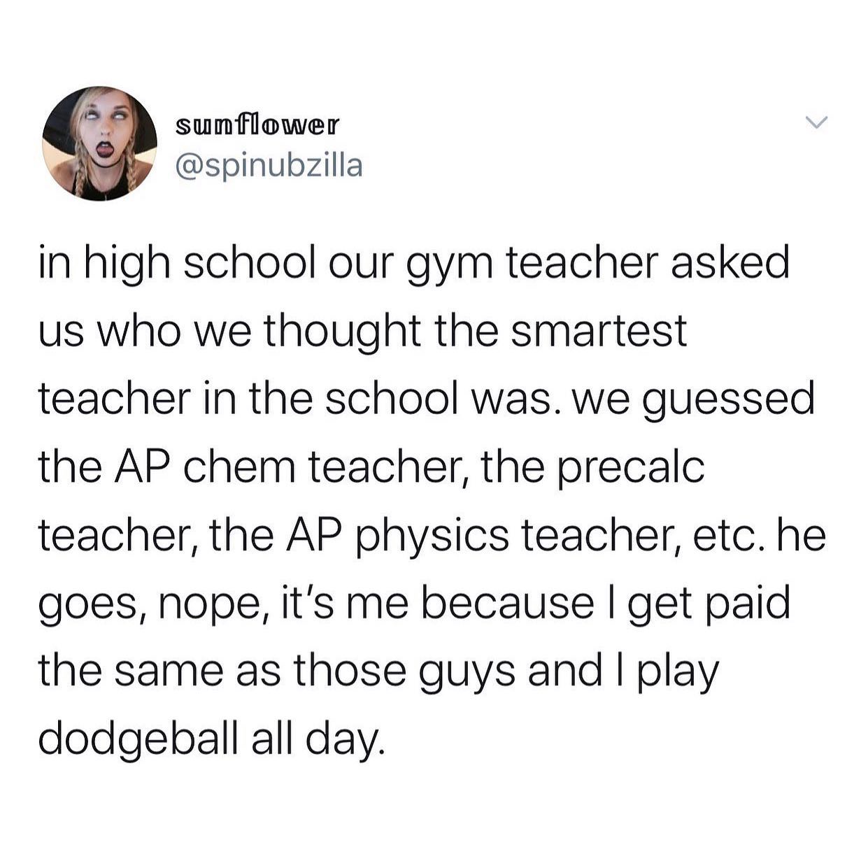 dank memes - twitter - angle - sunflower in high school our gym teacher asked us who we thought the smartest teacher in the school was. we guessed the Ap chem teacher, the precalc teacher, the Ap physics teacher, etc. he goes, nope, it's me because I get 