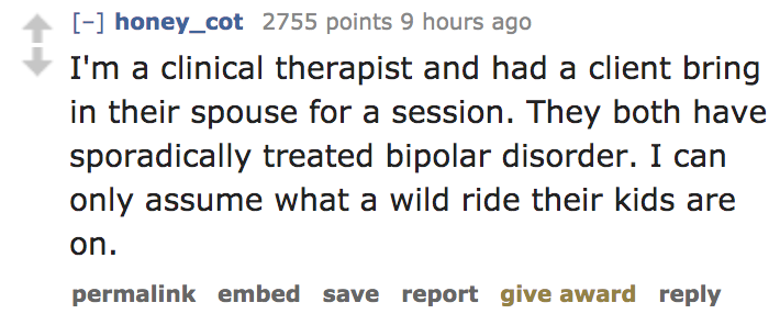 I'm a clinical therapist and had a client bring in their spouse for a session. They both have sporadically treated bipolar disorder. I can only assume what a wild ride their kids are on. permalink embed save report give…
