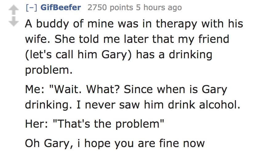 A buddy of mine was in therapy with his wife. She told me later that my friend let's call him Gary has a drinking problem. Me