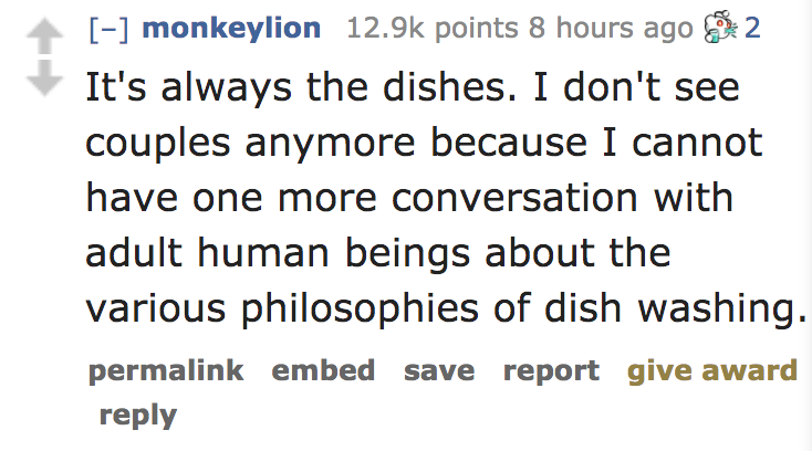 It's always the dishes. I don't see couples anymore because I cannot have one more conversation with adult human beings about the various philosophies of dish washing. permalink embed save report give award
