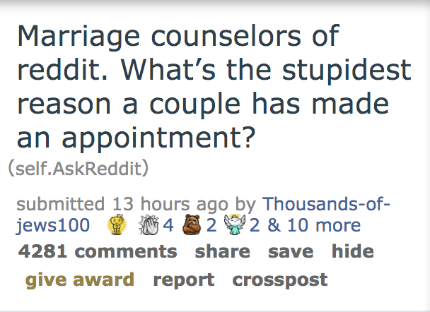 Marriage counselors of reddit. What's the stupidest reason a couple has made an appointment? self.AskReddit submitted 13 hours ago by Thousandsof jews100 22 & 10 more 4281 save hide give award report crosspost 4