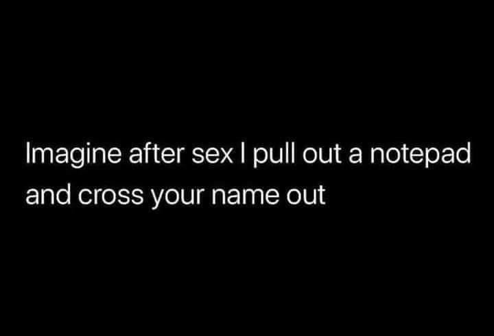 Imagine after sex I pull out a notepad and cross your name out