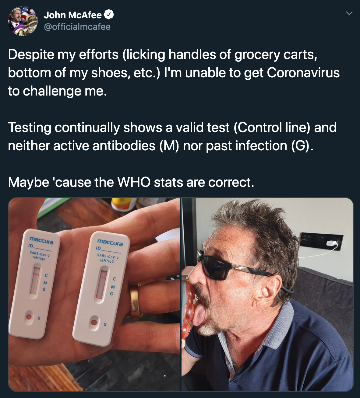John McAfee Despite my efforts licking handles of grocery carts, bottom of my shoes, etc. I'm unable to get Coronavirus to challenge me. Testing continually shows a valid test Control line and neither active antibodies M nor past infection G. Maybe 'cause