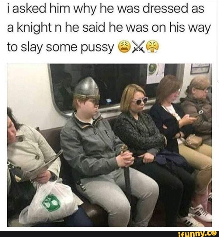 i asked him why he was dressed as a knight and he said he was on his way to slay some pussy