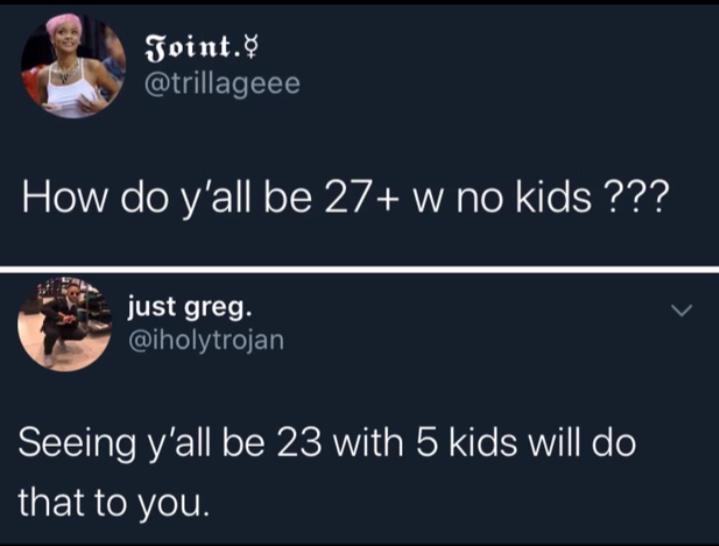 How do y'all be 27 w no kids ??? - Seeing y'all be 23 with 5 kids will do that to you.