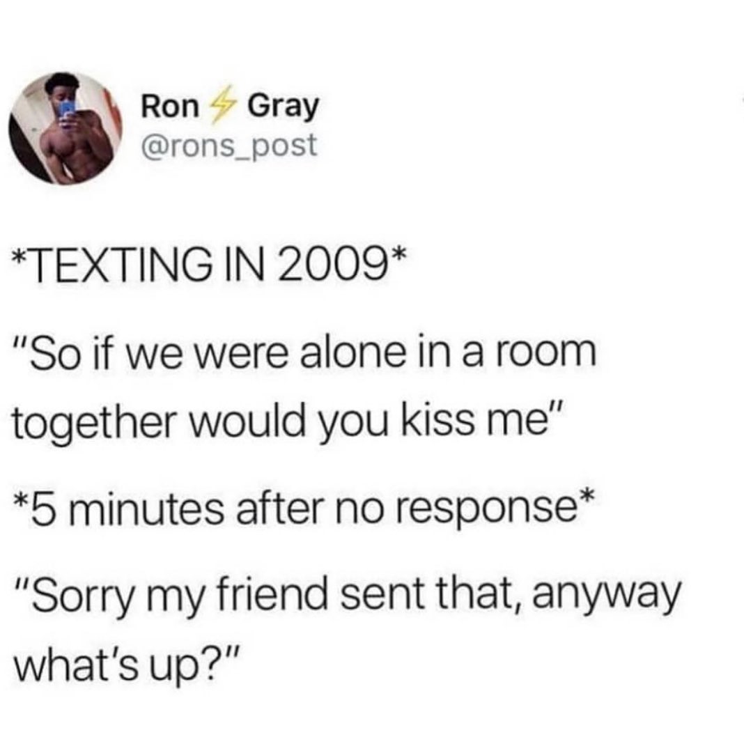 dank memes - document - Ron Gray Texting In 2009 "So if we were alone in a room together would you kiss me" 5 minutes after no response "Sorry my friend sent that, anyway what's up?"