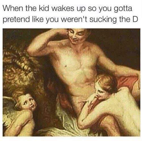 dirty-memes naughty nsfw memes - When the kid wakes up so you gotta pretend you weren't sucking the D