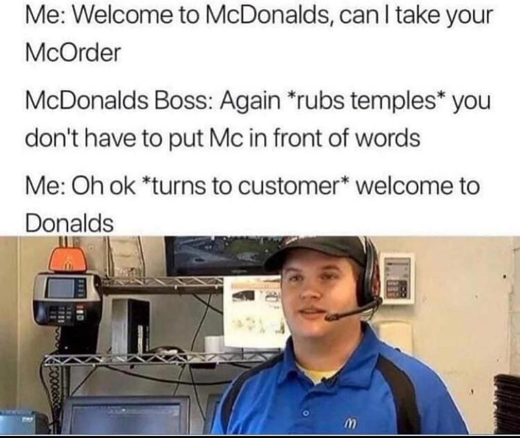welcome to donalds meme - Me Welcome to McDonalds, can I take your McOrder McDonalds Boss Again rubs temples you don't have to put Mc in front of words Me Oh ok turns to customer welcome to Donalds 10 1992