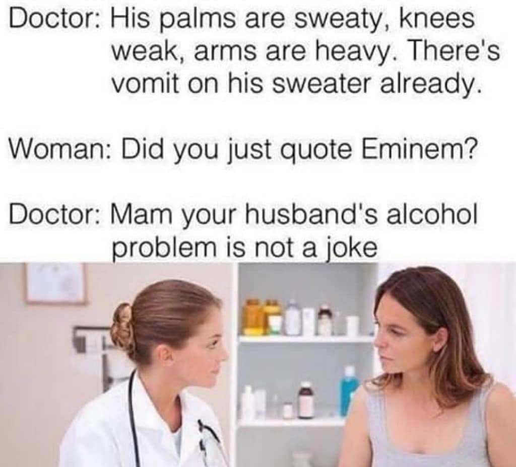 palms are sweaty knees weak arms are heavy - Doctor His palms are sweaty, knees weak, arms are heavy. There's vomit on his sweater already. Woman Did you just quote Eminem? Doctor Mam your husband's alcohol problem is not a joke
