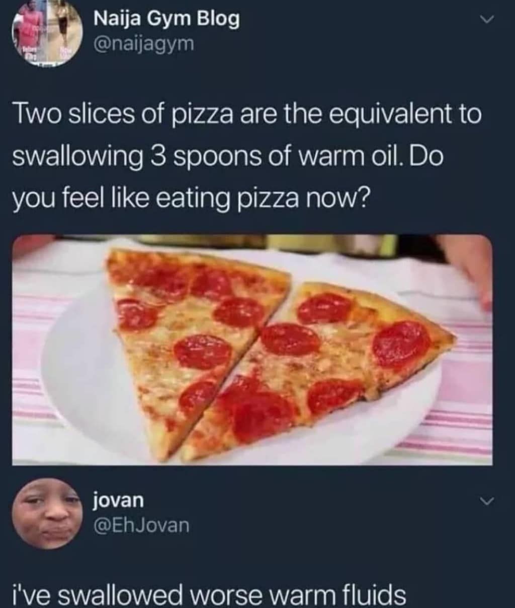 oil in pizza meme - Naija Gym Blog Two slices of pizza are the equivalent to swallowing 3 spoons of warm oil. Do you feel eating pizza now? jovan i've swallowed worse warm fluids