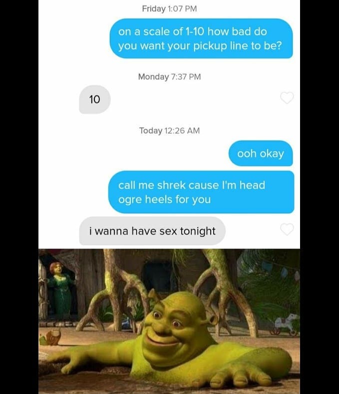 shrek in swamp - Friday on a scale of 110 how bad do you want your pickup line to be? Monday 10 Today ooh okay call me shrek cause I'm head ogre heels for you i wanna have sex tor