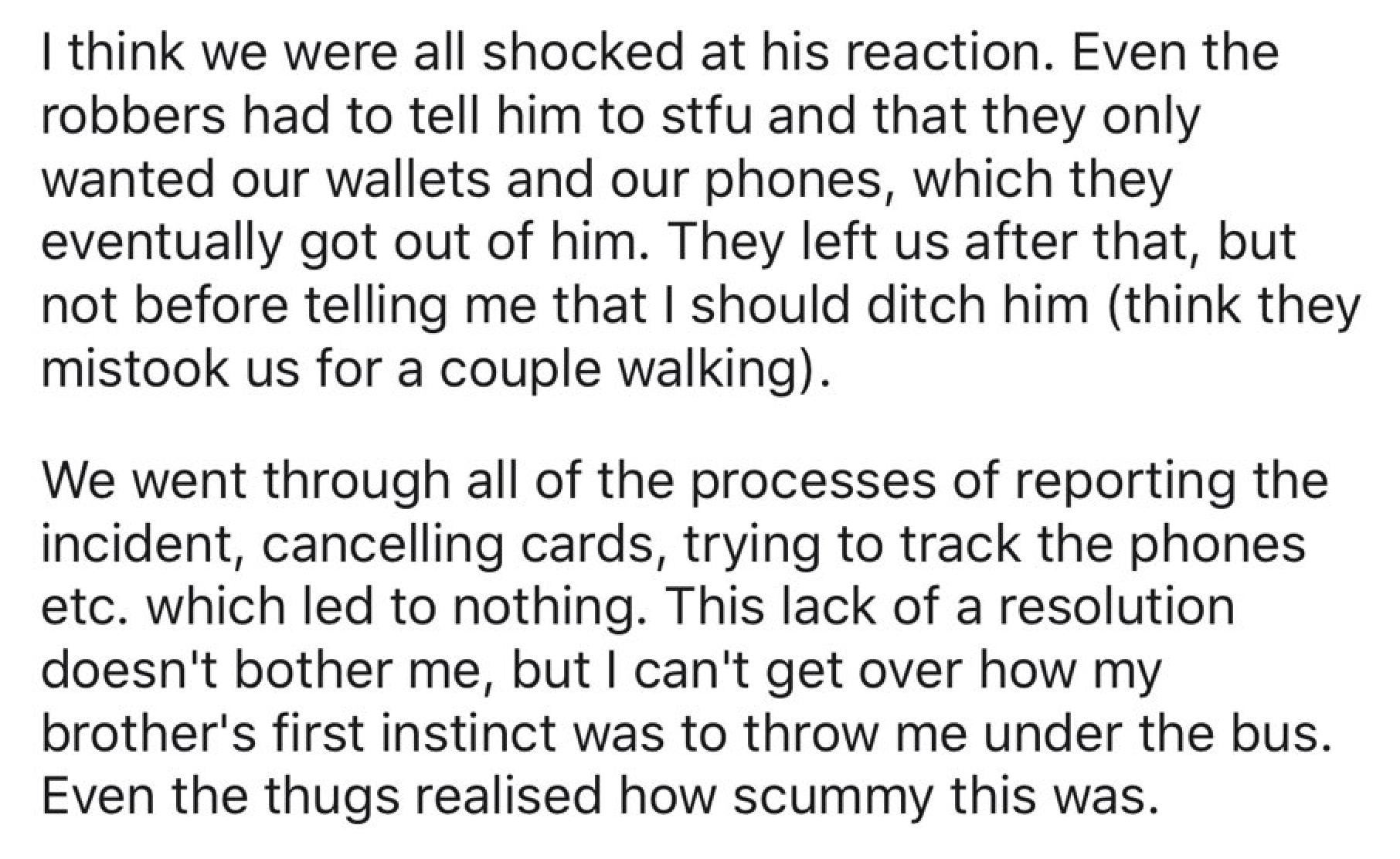 I think we were all shocked at his reaction. Even the robbers had to tell him to stfu and that they only wanted our wallets and our phones, which they eventually got out of him. They left us after that, but not before telling me that I should ditch