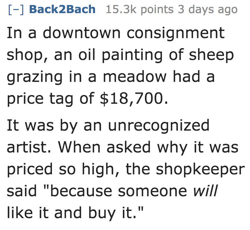 In a downtown consignment shop, an oil painting of sheep grazing in a meadow had a price tag of $18,700. It was by an unrecognized artist. When asked why it was priced so high, the shopkeeper said