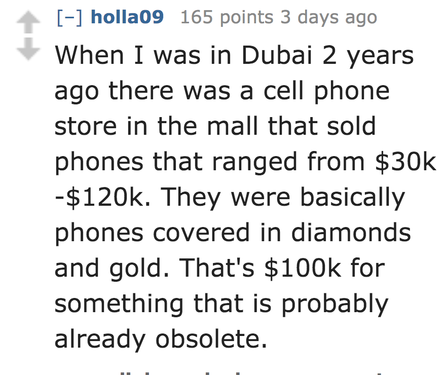 When I was in Dubai 2 years ago there was a cell phone store in the mall that sold phones that ranged from $30k $. They were basically phones covered in diamonds and gold. That's $ for something that is probably alrea