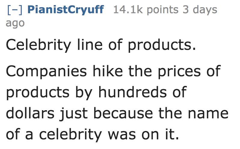 Celebrity line of products. Companies hike the prices of products by hundreds of dollars just because the name of a celebrity was on it.