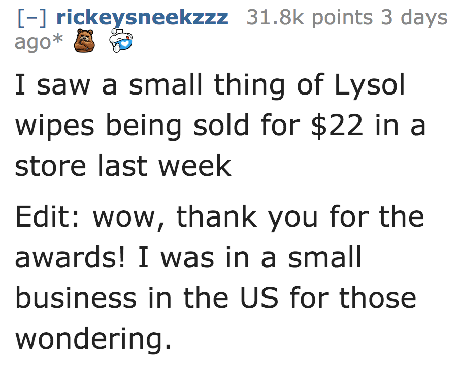 I saw a small thing of Lysol wipes being sold for $22 in a store last week Edit wow, thank you for the awards! I was in a small business in the Us for those wondering.